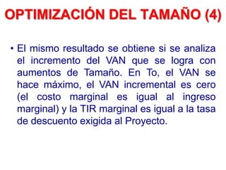 • El mismo resultado se obtiene si se analiza
el incremento del VAN que se logra con
aumentos de Tamaño. En To, el VAN se
hace máximo, el VAN incremental es cero
(el costo marginal es igual al ingreso
marginal) y la TIR marginal es igual a la tasa
de descuento exigida al Proyecto.
OPTIMIZACIÓN DEL TAMAÑO (4)
 