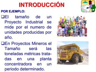 POR EJEMPLO:
El tamaño de un
Proyecto Industrial se
mide por el numero de
unidades producidas por
año.
En Proyectos Mineros el
Tamaño será las
toneladas métricas trata-
das en una planta
concentradora en un
periodo determinado.
INTRODUCCIÓN
 