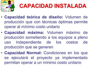 CAPACIDAD INSTALADA
• Capacidad teórica de diseño: Volumen de
producción que con técnicas óptimas permite
operar al mínimo costo unitario
• Capacidad máxima: Volumen máximo de
producción sometiendo a los equipos a pleno
uso independiente de los costos de
producción que se generen
• Capacidad Normal: Condiciones en los que
se ejecutará el proyecto ya implementado
permitan operar a un mínimo costo unitario
 
