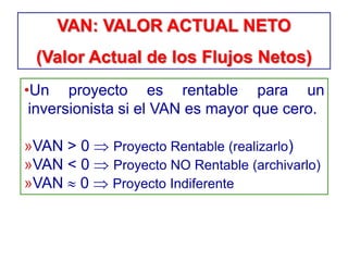 •Un proyecto es rentable para un
inversionista si el VAN es mayor que cero.
»VAN > 0 Proyecto Rentable (realizarlo)
»VAN < 0 Proyecto NO Rentable (archivarlo)
»VAN 0 Proyecto Indiferente
VAN: VALOR ACTUAL NETO
(Valor Actual de los Flujos Netos)
 