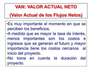•Es muy importante el momento en que se
perciben los beneficios.
•A medida que es mayor la tasa de interés,
menos importantes son los costos e
ingresos que se generan el futuro y mayor
importancia tiene los costos cercanos al
inicio del proyecto.
•No toma en cuenta la duración del
proyecto.
VAN: VALOR ACTUAL NETO
(Valor Actual de los Flujos Netos)
 