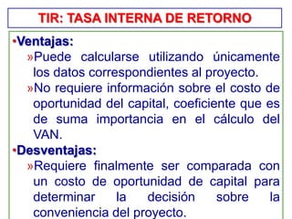 •Ventajas:
»Puede calcularse utilizando únicamente
los datos correspondientes al proyecto.
»No requiere información sobre el costo de
oportunidad del capital, coeficiente que es
de suma importancia en el cálculo del
VAN.
•Desventajas:
»Requiere finalmente ser comparada con
un costo de oportunidad de capital para
determinar la decisión sobre la
conveniencia del proyecto.
TIR: TASA INTERNA DE RETORNO
 