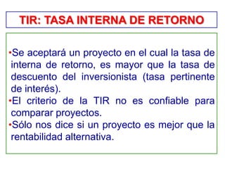 •Se aceptará un proyecto en el cual la tasa de
interna de retorno, es mayor que la tasa de
descuento del inversionista (tasa pertinente
de interés).
•El criterio de la TIR no es confiable para
comparar proyectos.
•Sólo nos dice si un proyecto es mejor que la
rentabilidad alternativa.
TIR: TASA INTERNA DE RETORNO
 