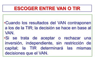•Cuando los resultados del VAN contraponen
a los de la TIR; la decisión se hace en base al
VAN.
•Si se trata de aceptar o rechazar una
inversión, independiente, sin restricción de
capital; la TIR determinará las mismas
decisiones que el VAN.
ESCOGER ENTRE VAN O TIR
 