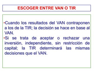 •Cuando los resultados del VAN contraponen
a los de la TIR; la decisión se hace en base al
VAN.
•Si se trata de aceptar o rechazar una
inversión, independiente, sin restricción de
capital; la TIR determinará las mismas
decisiones que el VAN.
ESCOGER ENTRE VAN O TIR
 