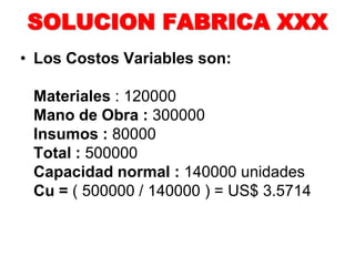 SOLUCION FABRICA XXX
• Los Costos Variables son:
Materiales : 120000
Mano de Obra : 300000
Insumos : 80000
Total : 500000
Capacidad normal : 140000 unidades
Cu = ( 500000 / 140000 ) = US$ 3.5714
 