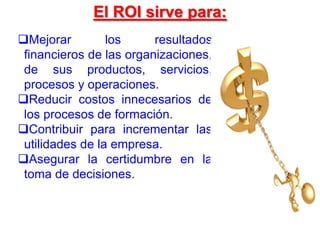 Mejorar los resultados
financieros de las organizaciones,
de sus productos, servicios,
procesos y operaciones.
Reducir costos innecesarios de
los procesos de formación.
Contribuir para incrementar las
utilidades de la empresa.
Asegurar la certidumbre en la
toma de decisiones.
El ROI sirve para:
 