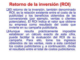 Retorno de la inversión (ROI)
El retorno de la inversión, también denominado
ROI, es la relación existente entre el costo de la
publicidad y los beneficios obtenidos de las
conversiones (por ejemplo, ventas o clientes
potenciales). El ROI indica el valor que obtiene
su empresa como resultado del costo que
invierte en su campaña publicitaria.
Aunque resulta prácticamente imposible
establecer un cálculo exacto de esta cifra,
puede facilitar la evaluación del ROI de su
campaña. Para ello, tome los ingresos
obtenidos de las ventas, reste a esta cantidad
los costos publicitarios y, a continuación, divida
el resultado entre el total de costos publicitarios.
 