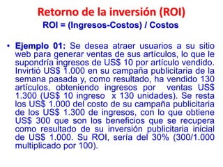 Retorno de la inversión (ROI)
ROI = (Ingresos-Costos) / Costos
• Ejemplo 01: Se desea atraer usuarios a su sitio
web para generar ventas de sus artículos, lo que le
supondría ingresos de US$ 10 por artículo vendido.
Invirtió US$ 1.000 en su campaña publicitaria de la
semana pasada y, como resultado, ha vendido 130
artículos, obteniendo ingresos por ventas US$
1.300 (US$ 10 ingreso x 130 unidades). Se resta
los US$ 1.000 del costo de su campaña publicitaria
de los US$ 1.300 de ingresos, con lo que obtiene
US$ 300 que son los beneficios que se recupera
como resultado de su inversión publicitaria inicial
de US$ 1.000. Su ROI, sería del 30% (300/1.000
multiplicado por 100).
 
