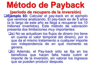 Ejemplo 03: Calcular el pay-back en el ejemplo
que venimos analizando. El pay-back es de 5 años
(a lo largo de este año se llega a recuperar los 10
millones invertidos). Este método de valoración
presenta dos limitaciones muy importantes:
a) No se actualizan los flujos de dinero (no tiene
en cuenta el valor temporal del dinero), por lo
que da el mismo tratamiento a cualquier importe
con independencia de en qué momento se
genera.
b) Además, el Pay-back sólo se fija en los
beneficios que hacen falta hasta cubrir el
importe de la inversión, sin valorar los ingresos
que se pueden producir después.
Método de Payback
(período de recupero de la inversión)
 