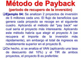 Método de Payback
(período de recupero de la inversión)
Ejemplo 04: Se analizan 2 proyectos de inversión
de 5 millones cada uno. El flujo de beneficios que
genera cada proyecto se recoge en el siguiente
cuadro. Aplicando el método del "pay back" ver
cual sería el proyecto más interesante. Aplicando
este método habría que elegir el proyecto A (se
recupera el importe de la inversión más
rápidamente), sin embargo el total de ingresos es
notablemente superior en el proyecto B.
De hecho, si se analiza el VAN (aplicando una tasa
de descuento del 10%) y el TIR de ambos
proyectos, el proyecto B es preferible:
 