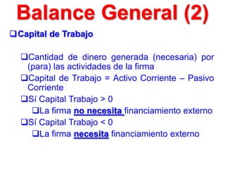 Capital de Trabajo
Cantidad de dinero generada (necesaria) por
(para) las actividades de la firma
Capital de Trabajo = Activo Corriente – Pasivo
Corriente
Sí Capital Trabajo > 0
La firma no necesita financiamiento externo
Sí Capital Trabajo < 0
La firma necesita financiamiento externo
Balance General (2)
 