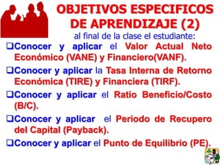 OBJETIVOS ESPECIFICOS
DE APRENDIZAJE (2)
al final de la clase el estudiante:
Conocer y aplicar el Valor Actual Neto
Económico (VANE) y Financiero(VANF).
Conocer y aplicar la Tasa Interna de Retorno
Económica (TIRE) y Financiera (TIRF).
Conocer y aplicar el Ratio Beneficio/Costo
(B/C).
Conocer y aplicar el Periodo de Recupero
del Capital (Payback).
Conocer y aplicar el Punto de Equilibrio (PE).
 