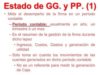 • Mide el desempeño de la firma en un período
contable
– Período contable: usualmente un año, un
trimestre ó un mes
– Es el resumen de la gestión de la firma durante
dicho lapso
• Ingresos, Costos, Gastos y generación de
utilidad
– Sólo toma en cuenta los movimientos de las
cuentas generados en dicho período contable
• No es un referente para medir la generación
de Caja.
Estado de GG. y PP. (1)
 