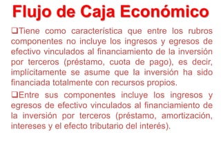 Tiene como característica que entre los rubros
componentes no incluye los ingresos y egresos de
efectivo vinculados al financiamiento de la inversión
por terceros (préstamo, cuota de pago), es decir,
implícitamente se asume que la inversión ha sido
financiada totalmente con recursos propios.
Entre sus componentes incluye los ingresos y
egresos de efectivo vinculados al financiamiento de
la inversión por terceros (préstamo, amortización,
intereses y el efecto tributario del interés).
Flujo de Caja Económico
 