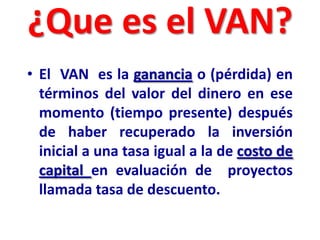 ¿Que es el VAN?
• El VAN es la ganancia o (pérdida) en
términos del valor del dinero en ese
momento (tiempo presente) después
de haber recuperado la inversión
inicial a una tasa igual a la de costo de
capital en evaluación de proyectos
llamada tasa de descuento.
 
