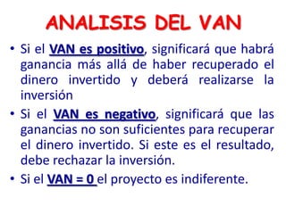 • Si el VAN es positivo, significará que habrá
ganancia más allá de haber recuperado el
dinero invertido y deberá realizarse la
inversión
• Si el VAN es negativo, significará que las
ganancias no son suficientes para recuperar
el dinero invertido. Si este es el resultado,
debe rechazar la inversión.
• Si el VAN = 0 el proyecto es indiferente.
ANALISIS DEL VAN
 