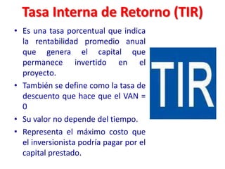 Tasa Interna de Retorno (TIR)
• Es una tasa porcentual que indica
la rentabilidad promedio anual
que genera el capital que
permanece invertido en el
proyecto.
• También se define como la tasa de
descuento que hace que el VAN =
0
• Su valor no depende del tiempo.
• Representa el máximo costo que
el inversionista podría pagar por el
capital prestado.
 