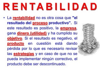 • La rentabilidad no es otra cosa que "el
resultado del proceso productivo". Si
este resultado es positivo, la empresa,
gana dinero (utilidad) y ha cumplido su
objetivo. Si el resultado es negativo, el
producto en cuestión está dando
pérdida por lo que es necesario revisar
las estrategias y en caso de que no se
pueda implementar ningún correctivo, el
producto debe ser descontinuado.
 