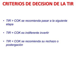 • TIR > COK se recomienda pasar a la siguiente
etapa
• TIR = COK es indiferente invertir
• TIR < COK se recomienda su rechazo o
postergación
CRITERIOS DE DECISION DE LA TIR
 
