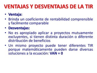 VENTAJAS Y DESVENTAJAS DE LA TIR
• Ventaja:
• Brinda un coeficiente de rentabilidad comprensible
y facilmente comparable
• Desventajas:
• No es apropiado aplicar a proyectos mutuamente
excluyentes, si tienen distinta duración o diferente
distribución de beneficios
• Un mismo proyecto puede tener diferentes TIR
porque matemáticamente pueden darse diversas
soluciones a la ecuación: VAN = 0
 