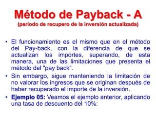 • El funcionamiento es el mismo que en el método
del Pay-back, con la diferencia de que se
actualizan los importes, superando, de esta
manera, una de las limitaciones que presenta el
método del "pay back".
• Sin embargo, sigue manteniendo la limitación de
no valorar los ingresos que se originan después de
haber recuperado el importe de la inversión.
• Ejemplo 05: Veamos el ejemplo anterior, aplicando
una tasa de descuento del 10%:
Método de Payback - A
(período de recupero de la inversión actualizada)
 