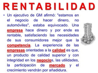 • Un ejecutivo de GM afirmó: "estamos en
el negocio de hacer dinero, no
automóviles", estaba equivocado. Una
empresa hace dinero y por ende es
rentable, satisfaciendo las necesidades
de sus consumidores mejor que la
competencia. La experiencia de las
empresas orientadas a la calidad es que,
un producto de calidad superior y con
integridad en los negocios, las utilidades,
la participación de mercado y el
crecimiento vendrán por añadidura.
 