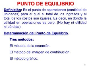 60
Definición: Es el punto de operaciones (cantidad de
unidades) para el cual el total de los ingresos y el
total de los costos son iguales. Es decir, en donde la
utilidad en operaciones es cero. (No hay ni utilidad
ni pérdida).
Determinación del Punto de Equilibrio.
Tres métodos:
El método de la ecuación.
El método del margen de contribución.
El método gráfico.
PUNTO DE EQUILIBRIO
 