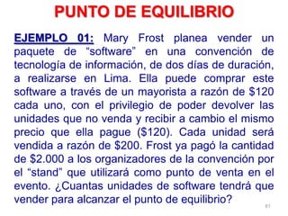 61
EJEMPLO 01: Mary Frost planea vender un
paquete de “software” en una convención de
tecnología de información, de dos días de duración,
a realizarse en Lima. Ella puede comprar este
software a través de un mayorista a razón de $120
cada uno, con el privilegio de poder devolver las
unidades que no venda y recibir a cambio el mismo
precio que ella pague ($120). Cada unidad será
vendida a razón de $200. Frost ya pagó la cantidad
de $2.000 a los organizadores de la convención por
el “stand” que utilizará como punto de venta en el
evento. ¿Cuantas unidades de software tendrá que
vender para alcanzar el punto de equilibrio?
PUNTO DE EQUILIBRIO
 