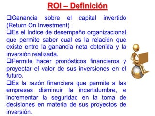 Ganancia sobre el capital invertido
(Return On Investment) .
Es el índice de desempeño organizacional
que permite saber cual es la relación que
existe entre la ganancia neta obtenida y la
inversión realizada.
Permite hacer pronósticos financieros y
proyectar el valor de sus inversiones en el
futuro.
Es la razón financiera que permite a las
empresas disminuir la incertidumbre, e
incrementar la seguridad en la toma de
decisiones en materia de sus proyectos de
inversión.
ROI – Definición
 