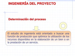El estudio de ingeniería está orientado a buscar una
función de producción que optimice la utilización de los
recursos disponibles en la elaboración de un bien o en
la prestación de un servicio.
INGENIERÍA DEL PROYECTO
Determinación del proceso
 