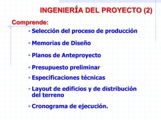 INGENIERÍA DEL PROYECTO (2)
Comprende:
Selección del proceso de producción
 Memorias de Diseño
Planos de Anteproyecto
 Presupuesto preliminar
Especificaciones técnicas
 Layout de edificios y de distribución
del terreno
Cronograma de ejecución.
 
