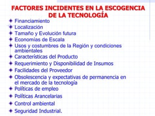 FACTORES INCIDENTES EN LA ESCOGENCIA
DE LA TECNOLOGÍA
Financiamiento
Localización
Tamaño y Evolución futura
Economías de Escala
Usos y costumbres de la Región y condiciones
ambientales
Características del Producto
Requerimiento y Disponibilidad de Insumos
Facilidades del Proveedor
Obsolescencia y expectativas de permanencia en
el mercado de la tecnología
Políticas de empleo
Políticas Arancelarias
Control ambiental
Seguridad Industrial.
 