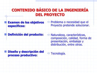 CONTENIDO BÁSICO DE LA INGENIERÍA
DEL PROYECTO
 Examen de los objetivos
específicos:
 Definición del producto:
 Diseño y descripción del
proceso productivo:
 Problema o necesidad que el
Proyecto pretende solucionar.
 Naturaleza, características,
composición, calidad, forma de
presentación, embalaje y
distribución, entre otras.
 Tecnología.
 
