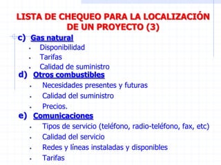 LISTA DE CHEQUEO PARA LA LOCALIZACIÓN
DE UN PROYECTO (3)
c) Gas natural
• Disponibilidad
• Tarifas
• Calidad de suministro
d) Otros combustibles
• Necesidades presentes y futuras
• Calidad del suministro
• Precios.
e) Comunicaciones
• Tipos de servicio (teléfono, radio-teléfono, fax, etc)
• Calidad del servicio
• Redes y líneas instaladas y disponibles
• Tarifas
 