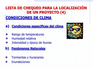 CONDICIONES DE CLIMA
a) Condiciones especificas del clima
Rango de temperaturas
Humedad relativa
Intensidad y época de lluvias
LISTA DE CHEQUEO PARA LA LOCALIZACIÓN
DE UN PROYECTO (4)
b) Fenómenos Naturales
Tormentas y huracanes
Inundaciones
 