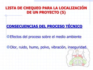 CONSECUENCIAS DEL PROCESO TÉCNICO
Efectos del proceso sobre el medio ambiente
Olor, ruido, humo, polvo, vibración, inseguridad.
LISTA DE CHEQUEO PARA LA LOCALIZACIÓN
DE UN PROYECTO (5)
 