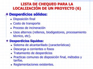 Desperdicios sólidos:
 Disposición final
 Costo de transporte
 Proceso de incineración
 Usos alternos (rellenos, biodigestores, procesamiento
técnico, etc).
LISTA DE CHEQUEO PARA LA
LOCALIZACIÓN DE UN PROYECTO (6)
Desperdicios líquidos:
 Sistema de alcantarillado (características)
 Descarga a corrientes o fosos
 Tratamiento de desperdicios
 Practicas comunes de disposición final, métodos y
tarifas.
 Reglamentaciones existentes.
 