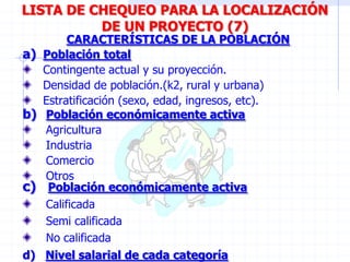 a) Población total
Contingente actual y su proyección.
Densidad de población.(k2, rural y urbana)
Estratificación (sexo, edad, ingresos, etc).
CARACTERÍSTICAS DE LA POBLACIÓN
LISTA DE CHEQUEO PARA LA LOCALIZACIÓN
DE UN PROYECTO (7)
b) Población económicamente activa
Agricultura
Industria
Comercio
Otros
d) Nivel salarial de cada categoría
c) Población económicamente activa
Calificada
Semi calificada
No calificada
 