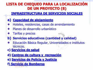 a) Capacidad de alojamiento
Hoteles, residencias, casas de arrendamiento
Planes de desarrollo urbanístico
Tarifas y precios
INFRAESTRUCTURA DE SERVICIOS SOCIALES
LISTA DE CHEQUEO PARA LA LOCALIZACIÓN
DE UN PROYECTO (8)
b) Servicios educativos (cantidad y calidad)
Educación Básica Regular, Universidades e institutos
técnicos.
c) Servicios de salud
d) Centros de cultura y recreación
e) Servicios de Policía y Justicia
f) Servicio de Bomberos
 