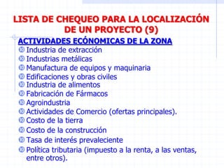 LISTA DE CHEQUEO PARA LA LOCALIZACIÓN
DE UN PROYECTO (9)
Industria de alimentos
Fabricación de Fármacos
Agroindustria
Actividades de Comercio (ofertas principales).
Costo de la tierra
Costo de la construcción
Tasa de interés prevaleciente
Política tributaria (impuesto a la renta, a las ventas,
entre otros).
ACTIVIDADES ECÓNOMICAS DE LA ZONA
Industria de extracción
Industrias metálicas
Manufactura de equipos y maquinaria
Edificaciones y obras civiles
 