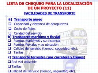 a) Transporte aéreo
 Capacidad y distancia de aeropuertos
 Costo de fletes
 Calidad del servicio
FACILIDADES DE TRANSPORTE
LISTA DE CHEQUEO PARA LA LOCALIZACIÓN
DE UN PROYECTO (11)
b) Transporte marítimo y fluvial
 Puertos marítimos y su distancia
 Puertos fluviales y su ubicación
 Calidad del servicio (tiempo, seguridad, etc).
 Tarifas
c) Transporte terrestre (por carretera y trenes)
Red vial utilizable
Tarifas
Calidad del servicio (tiempo, seguridad, etc).
 