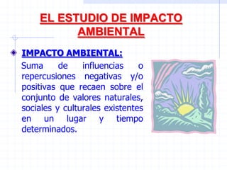 EL ESTUDIO DE IMPACTO
AMBIENTAL
IMPACTO AMBIENTAL:
Suma de influencias o
repercusiones negativas y/o
positivas que recaen sobre el
conjunto de valores naturales,
sociales y culturales existentes
en un lugar y tiempo
determinados.
 