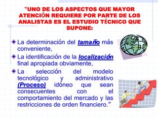 “UNO DE LOS ASPECTOS QUE MAYOR
ATENCIÓN REQUIERE POR PARTE DE LOS
ANALISTAS ES EL ESTUDIO TÉCNICO QUE
SUPONE:
La determinación del tamaño más
conveniente,
La identificación de la localización
final apropiada obviamente,
La selección del modelo
tecnológico y administrativo
(Proceso) idóneo que sean
consecuentes con el
comportamiento del mercado y las
restricciones de orden financiero.”
 