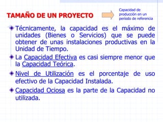 TAMAÑO DE UN PROYECTO
Técnicamente, la capacidad es el máximo de
unidades (Bienes o Servicios) que se puede
obtener de unas instalaciones productivas en la
Unidad de Tiempo.
La Capacidad Efectiva es casi siempre menor que
la Capacidad Teórica.
Capacidad de
producción en un
período de referencia
Nivel de Utilización es el porcentaje de uso
efectivo de la Capacidad Instalada.
Capacidad Ociosa es la parte de la Capacidad no
utilizada.
 