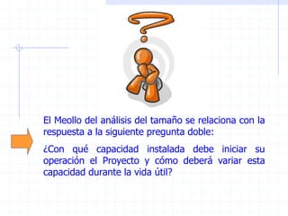 El Meollo del análisis del tamaño se relaciona con la
respuesta a la siguiente pregunta doble:
¿Con qué capacidad instalada debe iniciar su
operación el Proyecto y cómo deberá variar esta
capacidad durante la vida útil?
 
