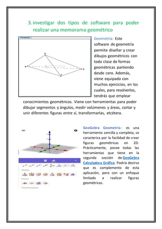 3.investigar dos tipos de software para poder
realizar una memorama geométrico
Geometría: Este
software de geometría
permite diseñar y crear
dibujos geométricos con
toda clase de formas
geométricas partiendo
desde cero. Además,
viene equipado con
muchos ejercicios, en los
cuales, para resolverlos,
tendrás que emplear
conocimientos geométricos. Viene con herramientas para poder
dibujar segmentos y ángulos, medir volúmenes y áreas, cortar y
unir diferentes figuras entre sí, transformarlas, etcétera.
GeoGebra Geometría : es una
herramienta sencilla y completa, se
caracteriza por la facilidad de crear
figuras geométricas en 2D.
Prácticamente, posee todas las
herramientas que tiene en la
segunda sección de GeoGebra
Calculadora Gráfica. Podría decirse
que es complemento de esta
aplicación, pero con un enfoque
limitado a realizar figuras
geométricas.
 