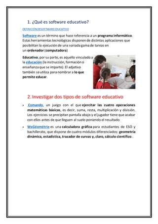1. ¿Qué es software educativo?
DEFINICIÓN DESOFTWAREEDUCATIVO
Software es un término que hace referencia a un programa informático.
Estas herramientas tecnológicas disponen de distintas aplicaciones que
posibilitan la ejecución de una variada gama de tareas en
un ordenador (computadora)
Educativo, por su parte, es aquello vinculado a
la educación (la instrucción, formación o
enseñanza que se imparte). El adjetivo
también seutiliza para nombrar a lo que
permite educar.
2.Investigar dos tipos de software educativo
 Comando, un juego con el que ejercitar las cuatro operaciones
matemáticas básicas, es decir, suma, resta, multiplicación y división.
Los ejercicios se precipitan pantalla abajo y el jugador tiene que acabar
con ellos antes de que lleguen al suelo poniendo el resultado
 WxGéométrie es una calculadora gráfica para estudiantes de ESO y
bachillerato, que dispone de cuatro módulos diferenciados: geometría
dinámica, estadística, trazador de curvas y, claro, cálculo científico.
 