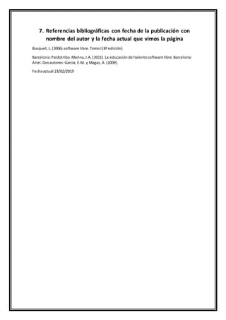 7. Referencias bibliográficas con fecha de la publicación con
nombre del autor y la fecha actual que vimos la página
Busquet,L.(2006).software libre.TomoI(8ª edición).
Barcelona:Paidotribo.Marina,J.A.(2011).La educacióndel talentosoftwarelibre.Barcelona:
Ariel.Dosautores:García, E.M. y Magaz, A.(2009).
Fechaactual 23/02/2019
 