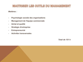 Matières :
- Psychologie sociale des organisations
- Management de l'équipe commerciale
- Achat et qualité
- Stratégie d'entreprise
- Entrepreneuriat
- Activités transversales
Total de 151 h
 